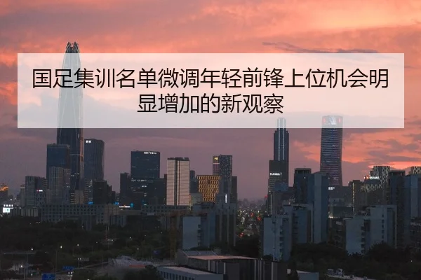 国足集训名单微调年轻前锋上位机会明显增加的新观察