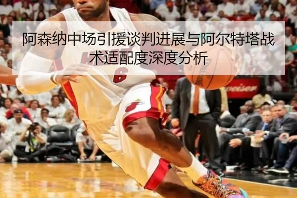 阿森纳中场引援谈判进展与阿尔特塔战术适配度深度分析