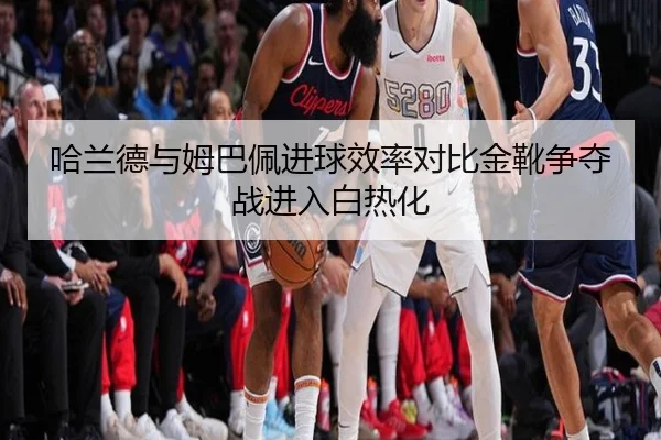 哈兰德与姆巴佩进球效率对比金靴争夺战进入白热化