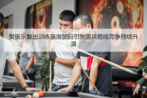 樊振东复出训练强度加码引发国乒男线竞争持续升温