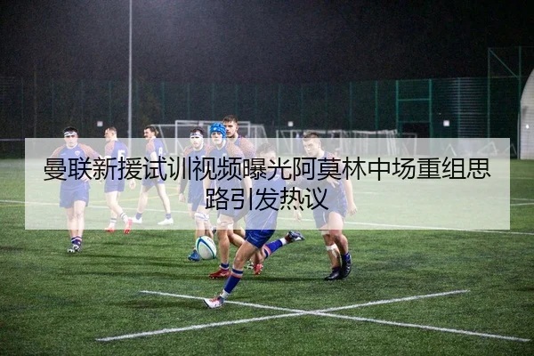 曼联新援试训视频曝光阿莫林中场重组思路引发热议